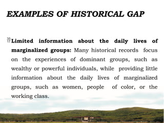 EXAMPLES OF HISTORICAL GAP
Limited information about the daily lives of
marginalized groups: Many historical records focus
on the experiences of dominant groups, such as
wealthy or powerful individuals, while providing little
information about the daily lives of marginalized
groups, such as women, people of color, or the
working class.
 