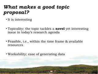 What makes a good topic
proposal?
• It is interesting
• Topicality; the topic tackles a novel yet interesting
issue in today’s research agenda
• Feasible, i.e., within the time frame & available
resources
• Workability; ease of generating data
 