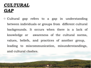 CULTURAL
GAP
o Cultural gap refers to a gap in understanding
between individuals or groups from different cultural
backgrounds. It occurs when there is a lack of
knowledge or awareness of the cultural norms,
values, beliefs, and practices of another group,
leading to miscommunication, misunderstandings,
and cultural clashes.
 