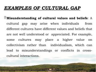 EXAMPLES OF CULTURAL GAP
Misunderstanding of cultural values and beliefs: A
cultural gap may arise when individuals from
different cultures have different values and beliefs that
are not well understood or appreciated. For example,
some cultures may place a higher value on
collectivism rather than individualism, which can
lead to misunderstandings or conflicts in cross-
cultural interactions.
 