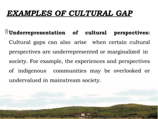 EXAMPLES OF CULTURAL GAP
Underrepresentation of cultural perspectives:
Cultural gaps can also arise when certain cultural
perspectives are underrepresented or marginalized in
society. For example, the experiences and perspectives
of indigenous communities may be overlooked or
undervalued in mainstream society.
 