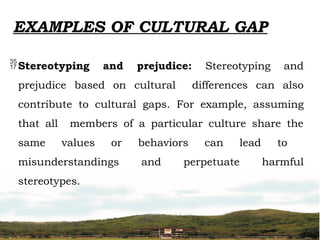 EXAMPLES OF CULTURAL GAP
Stereotyping and prejudice: Stereotyping and
prejudice based on cultural differences can also
contribute to cultural gaps. For example, assuming
that all members of a particular culture share the
same values or behaviors can lead to
misunderstandings and perpetuate harmful
stereotypes.
 