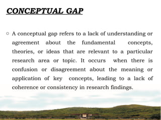 CONCEPTUAL GAP
o A conceptual gap refers to a lack of understanding or
agreement about the fundamental concepts,
theories, or ideas that are relevant to a particular
research area or topic. It occurs when there is
confusion or disagreement about the meaning or
application of key concepts, leading to a lack of
coherence or consistency in research findings.
 