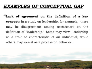 EXAMPLES OF CONCEPTUAL GAP
Lack of agreement on the definition of a key
concept: In a study on leadership, for example, there
may be disagreement among researchers on the
definition of "leadership." Some may view leadership
as a trait or characteristic of an individual, while
others may view it as a process or behavior.
 