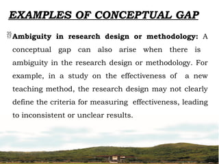 EXAMPLES OF CONCEPTUAL GAP
Ambiguity in research design or methodology: A
conceptual gap can also arise when there is
ambiguity in the research design or methodology. For
example, in a study on the effectiveness of a new
teaching method, the research design may not clearly
define the criteria for measuring effectiveness, leading
to inconsistent or unclear results.
 