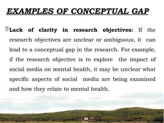 EXAMPLES OF CONCEPTUAL GAP
Lack of clarity in research objectives: If the
research objectives are unclear or ambiguous, it can
lead to a conceptual gap in the research. For example,
if the research objective is to explore the impact of
social media on mental health, it may be unclear what
specific aspects of social media are being examined
and how they relate to mental health.
 