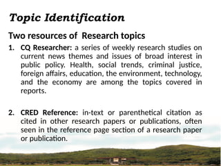 Topic Identification
Two resources of Research topics
1. CQ Researcher: a series of weekly research studies on
current news themes and issues of broad interest in
public policy. Health, social trends, criminal justice,
foreign affairs, education, the environment, technology,
and the economy are among the topics covered in
reports.
2. CRED Reference: in-text or parenthetical citation as
cited in other research papers or publications, often
seen in the reference page section of a research paper
or publication.
 