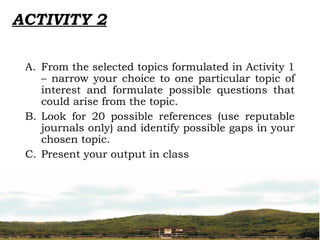 ACTIVITY 2
A. From the selected topics formulated in Activity 1
– narrow your choice to one particular topic of
interest and formulate possible questions that
could arise from the topic.
B. Look for 20 possible references (use reputable
journals only) and identify possible gaps in your
chosen topic.
C. Present your output in class
 