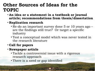 Other Sources of Ideas for the
TOPIC
• An idea or a statement in a textbook or journal
article; recommendations from thesis/dissertation
• Replication research
• Re-do an important survey done 5 or 10 years ago –
are the findings still true? Or target a specific
industry
• Test a conceptual model which was never tested in
the research literature
• Call for papers
• Newspaper article
• Tackle a controversial issue with a rigorous
research approach
• There is a need or gap identified
 