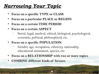 Narrowing Your Topic
• Focus on a specific TYPE or CLASS
• Focus on a particular PLACE or REGION
• Focus on a certain TIME PERIOD
• Focus on a certain ASPECT
o
Social, legal, medical, ethical, biological, psychological,
economic, political, philosophical, etc.
• Focus on a specific POPULATION
o
Gender, age, occupation, ethnicity, nationality,
educational attainment, species, etc.
• Focus on a RELATIONSHIP with two or more topics
• COMBINE different kinds of focuses
 