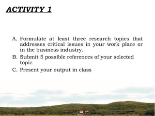 ACTIVITY 1
A. Formulate at least three research topics that
addresses critical issues in your work place or
in the business industry.
B. Submit 5 possible references of your selected
topic
C. Present your output in class
 