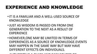 EXPERIENCE AND KNOWLEDGE
• IT IS A FAMILIAR AND A WELL-USED SOURCE OF
KNOWLEDGE
• JUST AS WISDOM IS PASSED ON FROM ONE
GENERATION TO THE NEXT AS A RESULT OF
EXPERIENCE
• HOWEVER,ONE MAY BE LIMITED IN TERMS OF
EXPERIENCES AS A SOURCE OF KNOWLEDGE.EVENTS
MAY HAPPEN IN THE SAME WAY BUT MAY HAVE
DIFFERENT EFFECTS ON INDIVIDUALS.
 
