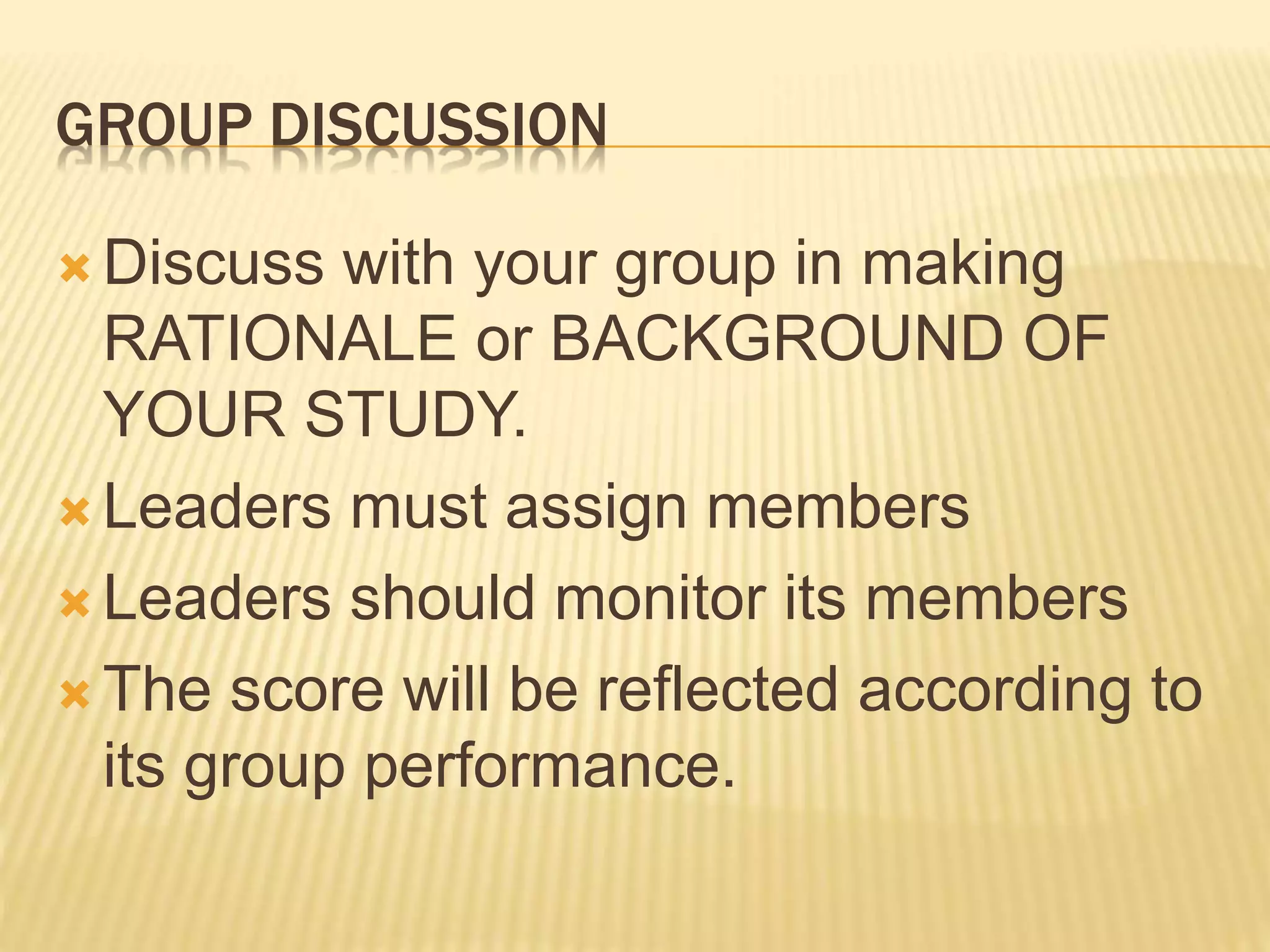 GROUP DISCUSSION
 Discuss with your group in making
RATIONALE or BACKGROUND OF
YOUR STUDY.
 Leaders must assign members
 Leaders should monitor its members
 The score will be reflected according to
its group performance.
 