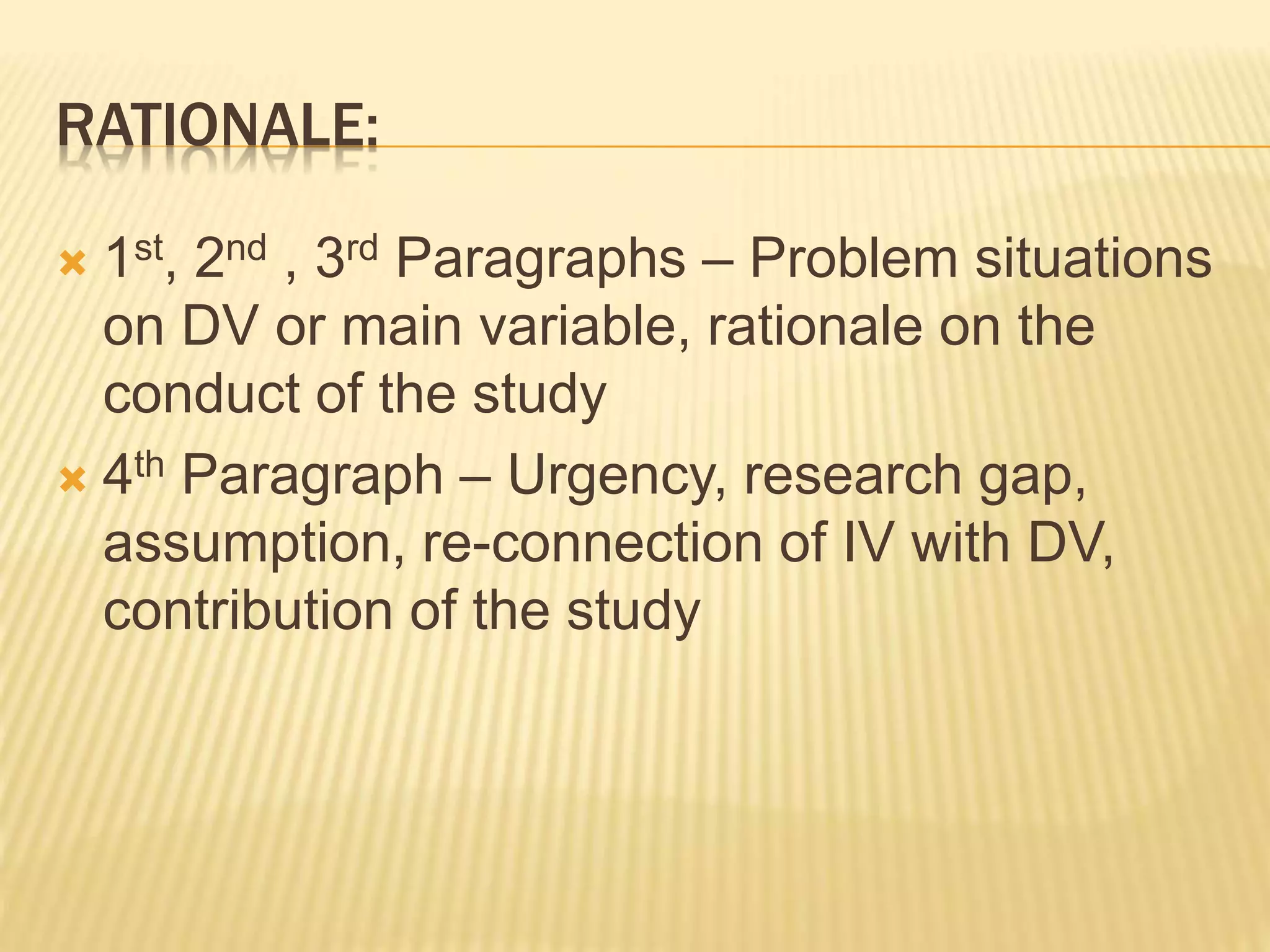 RATIONALE:
 1st, 2nd , 3rd Paragraphs – Problem situations
on DV or main variable, rationale on the
conduct of the study
 4th Paragraph – Urgency, research gap,
assumption, re-connection of IV with DV,
contribution of the study
 