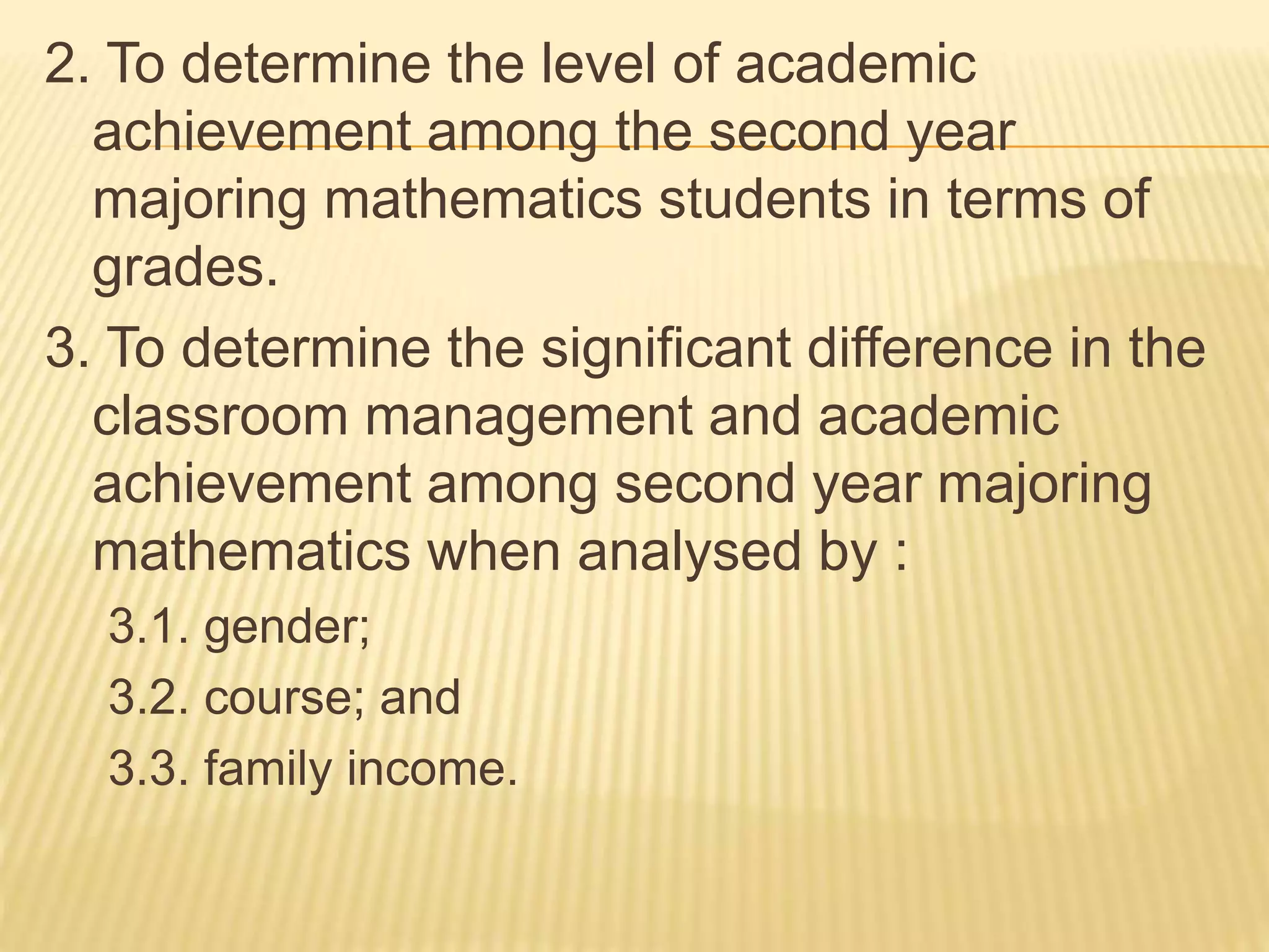 2. To determine the level of academic
achievement among the second year
majoring mathematics students in terms of
grades.
3. To determine the significant difference in the
classroom management and academic
achievement among second year majoring
mathematics when analysed by :
3.1. gender;
3.2. course; and
3.3. family income.
 