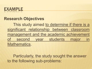 EXAMPLE
Research Objectives
This study aimed to determine if there is a
significant relationship between classroom
management and the academic achievement
of second year students major in
Mathematics.
Particularly, the study sought the answer
to the following sub-problems:
 