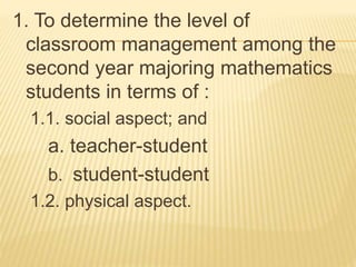 1. To determine the level of
classroom management among the
second year majoring mathematics
students in terms of :
1.1. social aspect; and
a. teacher-student
b. student-student
1.2. physical aspect.
 