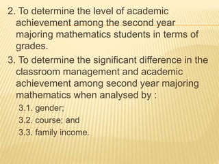 2. To determine the level of academic
achievement among the second year
majoring mathematics students in terms of
grades.
3. To determine the significant difference in the
classroom management and academic
achievement among second year majoring
mathematics when analysed by :
3.1. gender;
3.2. course; and
3.3. family income.
 