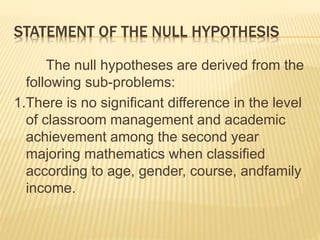 STATEMENT OF THE NULL HYPOTHESIS
The null hypotheses are derived from the
following sub-problems:
1.There is no significant difference in the level
of classroom management and academic
achievement among the second year
majoring mathematics when classified
according to age, gender, course, andfamily
income.
 