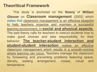 Theoritical Framework
This study is anchored on the theory of William
Glasser on Classroom management (2002) which
states that classroom management is an effective blueprint
to help teachers organize and maintain a successful
learning environment, in social and physical aspects.
The said theory calls for teachers to instruct students how to
make good choices and take responsibility for their
behavior. The teacher-student interaction and
student-student interaction makes an effective
classroom management which results in a smooth-running
where learning can occur. Teachers manage the classroom
by foreseeing and preventing problems featuring space,
density, seating arrangement, noises, visual and
temperature.
 