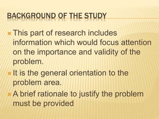 BACKGROUND OF THE STUDY
 This part of research includes
information which would focus attention
on the importance and validity of the
problem.
 It is the general orientation to the
problem area.
 A brief rationale to justify the problem
must be provided
 