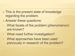  This is the present state of knowledge
regarding the problem.
 Answer these questions:
1. What facets of the problem (phenomenon)
are known?
2. What need further investigation?
3. What approaches have been used
previously in research of the problem?
 