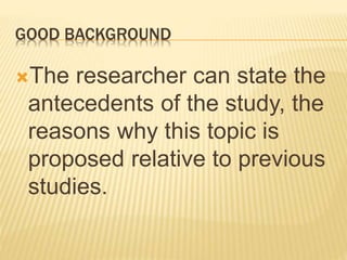 GOOD BACKGROUND
The researcher can state the
antecedents of the study, the
reasons why this topic is
proposed relative to previous
studies.
 