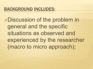 BACKGROUND INCLUDES:
Discussion of the problem in
general and the specific
situations as observed and
experienced by the researcher
(macro to micro approach);
 