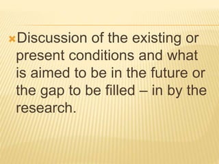 Discussion of the existing or
present conditions and what
is aimed to be in the future or
the gap to be filled – in by the
research.
 