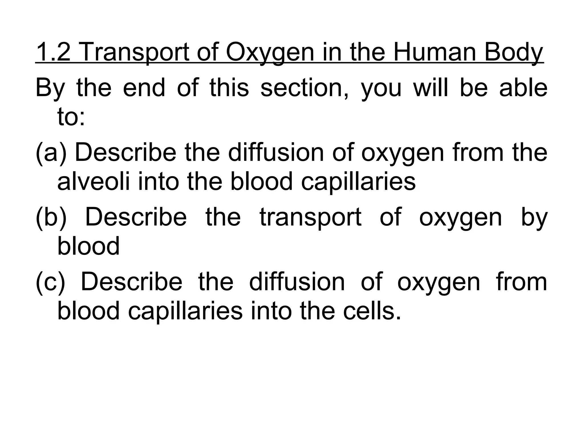 1.2 Transport of Oxygen in the Human Body
By the end of this section, you will be able
to:
(a) Describe the diffusion of oxygen from the
alveoli into the blood capillaries
(b) Describe the transport of oxygen by
blood
(c) Describe the diffusion of oxygen from
blood capillaries into the cells.
 