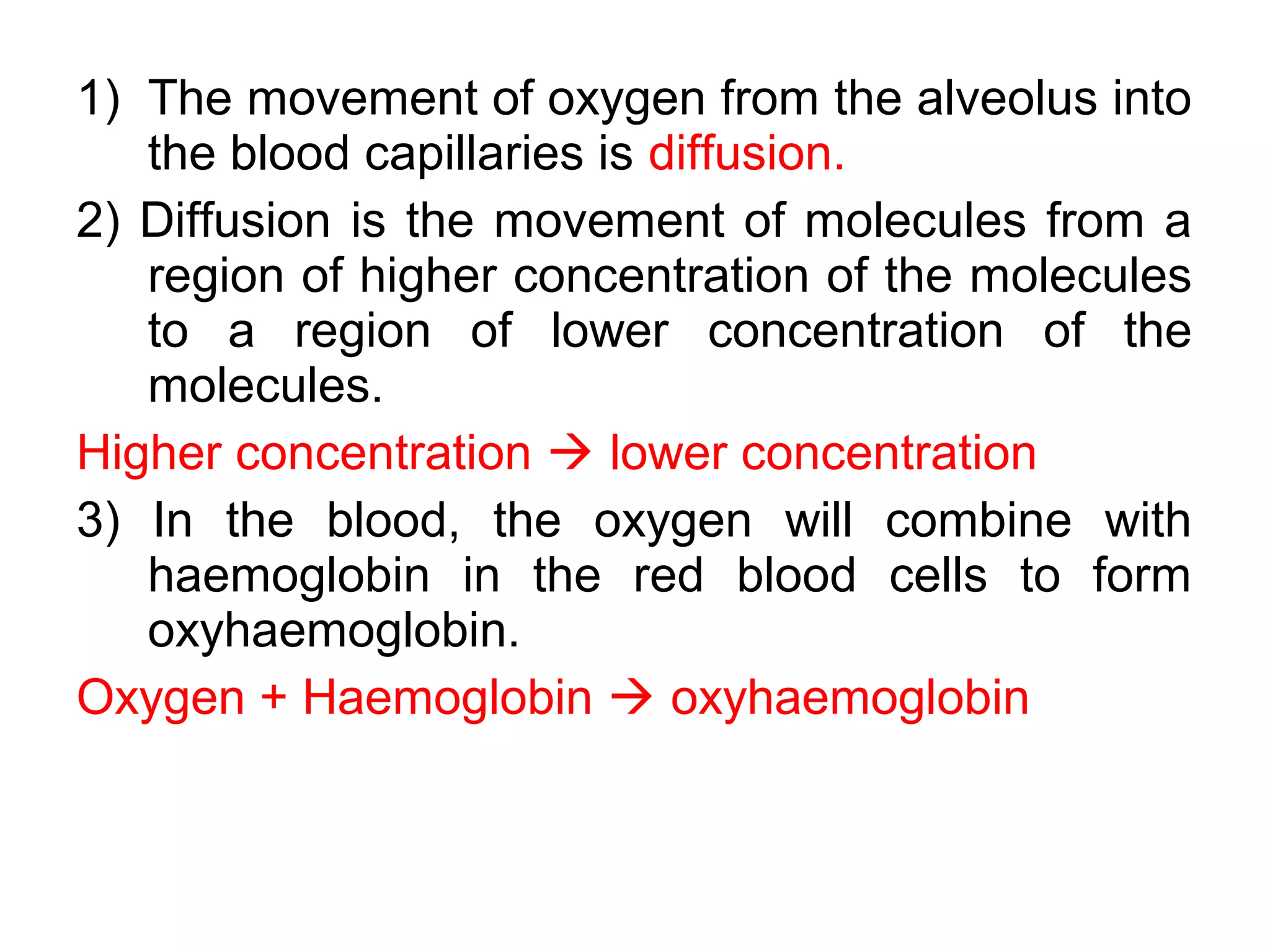 1) The movement of oxygen from the alveolus into
the blood capillaries is diffusion.
2) Diffusion is the movement of molecules from a
region of higher concentration of the molecules
to a region of lower concentration of the
molecules.
Higher concentration  lower concentration
3) In the blood, the oxygen will combine with
haemoglobin in the red blood cells to form
oxyhaemoglobin.
Oxygen + Haemoglobin  oxyhaemoglobin
 