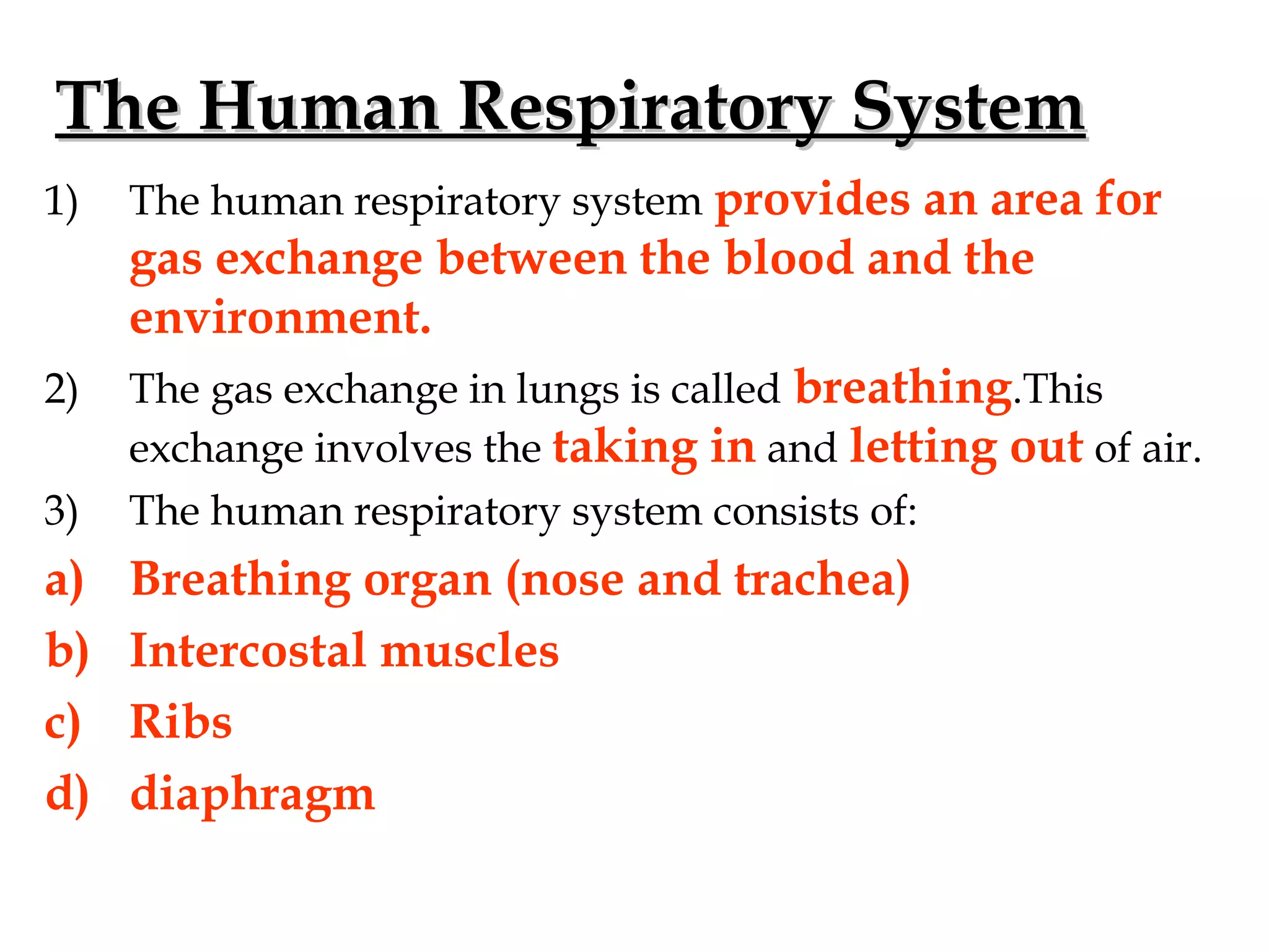 The Human Respiratory SystemThe Human Respiratory System
1) The human respiratory system provides an area for
gas exchange between the blood and the
environment.
2) The gas exchange in lungs is called breathing.This
exchange involves the taking in and letting out of air.
3) The human respiratory system consists of:
a) Breathing organ (nose and trachea)
b) Intercostal muscles
c) Ribs
d) diaphragm
 