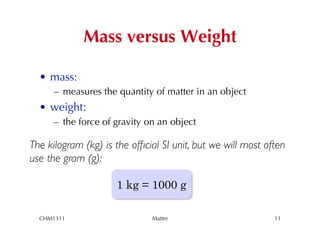 Mass versus Weight

  •  mass:
      –  measures the quantity of matter in an object
  •  weight:
      –  the force of gravity on an object

The kilogram (kg) is the ofﬁcial SI unit, but we will most often
use the gram (g): 	

	


                     1 kg = 1000 g

  CHM1311                     Matter                         11
 