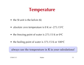 Temperature

•  the SI unit is the kelvin (K)

•  absolute zero temperature is 0 K or -273.15oC

•  the freezing point of water is 273.15 K or 0oC

•  the boiling point of water is 373.15 K or 100oC


 always use the temperature in K in your calculations!

CHM1311                       Matter                 13
 