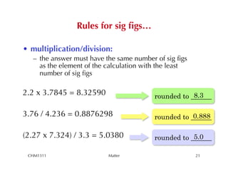 Rules for sig ﬁgs…

•  multiplication/division:
   –  the answer must have the same number of sig ﬁgs
      as the element of the calculation with the least
      number of sig ﬁgs

2.2 x 3.7845 = 8.32590                                 8.3
                                           rounded to ______

3.76 / 4.236 = 0.8876298                               0.888
                                           rounded to ______

(2.27 x 7.324) / 3.3 = 5.0380                          5.0
                                           rounded to ______

 CHM1311                   Matter                        21
 