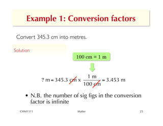 Example 1: Conversion factors

 Convert 345.3 cm into metres.

Solution	

                           100 cm = 1 m


                                1m
              ? m = 345.3 cm x        = 3.453 m
                               100 cm

       •  N.B. the number of sig ﬁgs in the conversion
          factor is inﬁnite
   !
   CHM1311                  Matter                   25
 