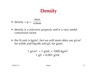 Density
                  mass
•  density = ρ = volume

•  density is a intensive property and is a very useful
   conversion factor
        !
•  the SI unit is kg/m3, but we will most often use g/cm3
   for solids and liquids and g/L for gases

             1 g/cm3 = 1 g/mL = 1000 kg/m3
                   1 g/L = 0.001 g/mL


CHM1311                      Matter                         27
 