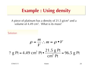 Example : Using density

   A piece of platinum has a density of 21.5 g/cm3 and a
     volume of 4.49 cm3. What is its mass?


Solution	


                   m
               = ! m =  •V
                   V
                 3     21.5 g Pt
 ? g Pt = 4.49 cm Pt •     3
                                 = 96.5 g Pt
                        cm Pt
   CHM1311                   Matter                        28
 