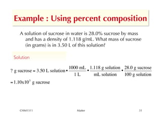 Example : Using percent composition
     A solution of sucrose in water is 28.0% sucrose by mass
       and has a density of 1.118 g/mL. What mass of sucrose
       (in grams) is in 3.50 L of this solution?

 Solution	


                                1000 mL 1.118 g solution 28.0 g sucrose
? g sucrose = 3.50 L solution •        •                •
                                  1L      mL solution     100 g solution
= 1.10x10 3 g sucrose




     CHM1311                      Matter                         31
 