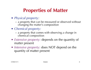 Properties of Matter
•  Physical property:
   –  a property that can be measured or observed without
      changing the matter’s composition
•  Chemical property:
   –  a property that comes with observing a change in
      chemical composition
•  Extensive property: depends on the quantity of
   matter present
•  Intensive property: does NOT depend on the
   quantity of matter present


CHM1311                   Matter                         4
 
