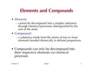 Elements and Compounds
•  Element:
   –  cannot be decomposed into a simpler substance
      through chemical processes; distinguished by the
      unit of the atom
•  Compound:
   –  a substance made from the atoms of two or more
      elements bonded chemically in deﬁned proportions


•  Compounds can only be decomposed into
   their respective elements via chemical
   processes

CHM1311                   Matter                         5
 