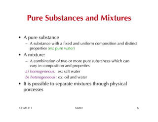 Pure Substances and Mixtures

•  A pure substance
   –  A substance with a ﬁxed and uniform composition and distinct
      properties (ex: pure water)
•  A mixture:
   –  A combination of two or more pure substances which can
      vary in composition and properties
   a) homogeneous: ex: salt water
   b) heterogeneous: ex: oil and water
•  It is possible to separate mixtures through physical
   porcesses


CHM1311                       Matter                             6
 