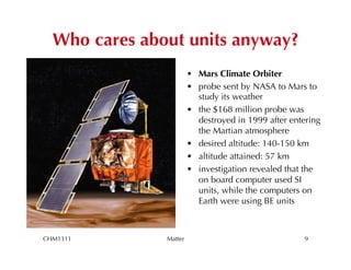 Who cares about units anyway?
                        •  Mars Climate Orbiter
                        •  probe sent by NASA to Mars to
                           study its weather
                        •  the $168 million probe was
                           destroyed in 1999 after entering
                           the Martian atmosphere
                        •  desired altitude: 140-150 km
                        •  altitude attained: 57 km
                        •  investigation revealed that the
                           on board computer used SI
                           units, while the computers on
                           Earth were using BE units



CHM1311        Matter                                 9
 