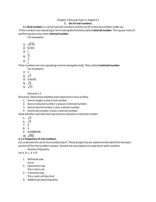 Chapter 1 Review Topic in Algebra 1 
1. Set of real numbers 
1.1 Real number is a set of rational numbers and the set of irrational numbers make up. 
If the numbers are repeating or terminating decimal they called rational number. The square roots of 
perfect squares also name rational number. 
For examples: 
1) √0.16 
2) 0.666 
3) 
1 
3 
4) 
10 
9 
5) 
9 
6 
If the numbers are not repeating or terminating decimals. They called irrational number. 
For examples: 
1) π 
2) √2 
3) 0.61351 
4) √8 
5) √11 
Exercise 1.1 
Direction: Determine whether each statement is true or false. 
1. Every integer is also a real number. 
2. Every irrational number is also an irrational number. 
3. Every natural number is also a whole number. 
4. Every real number is also a rational number. 
State whether each decimal represents a rational o irrational number. 
5. √4 
6. √5 
7. 0 
8. 3 
9. 0.63586358 
10. √866 
1.1.1 Properties of real numbers 
Let us denote the set of real numbers by 푅. These properties are statement derived from the basic 
axioms of the real numbers system. Axioms are assumptions on operation with numbers. 
Axioms of Equality 
Let a, b, c, d ∈ R 
1. Reflexive Law 
If a=a 
2. Symmetric Law 
If b=c then c=b 
3. Transitive Law 
If b=c and c=d then b=d 
4. Additional Law of Equality 
 