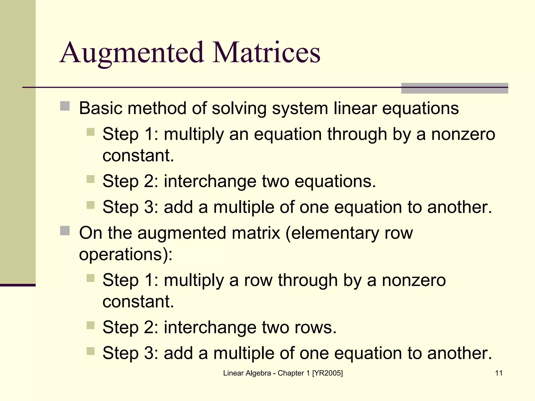 Linear Algebra - Chapter 1 [YR2005] 11
Augmented Matrices
 Basic method of solving system linear equations
 Step 1: multiply an equation through by a nonzero
constant.
 Step 2: interchange two equations.
 Step 3: add a multiple of one equation to another.
 On the augmented matrix (elementary row
operations):
 Step 1: multiply a row through by a nonzero
constant.
 Step 2: interchange two rows.
 Step 3: add a multiple of one equation to another.
 