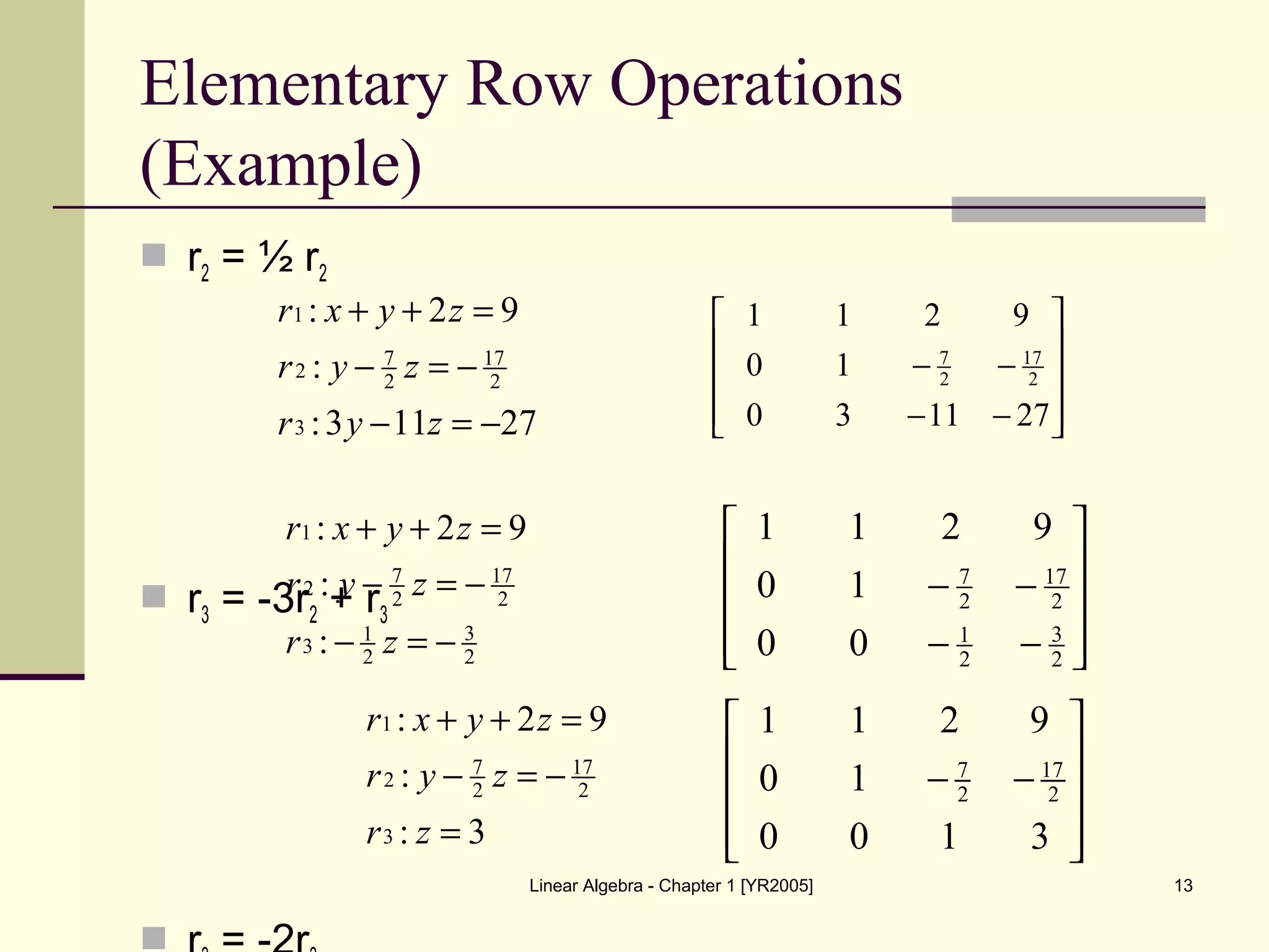 Linear Algebra - Chapter 1 [YR2005] 13
Elementary Row Operations
(Example)
 r2 = ½ r2
 r3 = -3r2 + r3

27113:
:
92:
3
2
17
2
7
2
1
−=−
−=−
=++
zyr
zyr
zyxr










−−
−−
271130
10
9211
2
17
2
7
2
3
2
1
3
2
17
2
7
2
1
:
:
92:
−=−
−=−
=++
zr
zyr
zyxr










−−
−−
2
3
2
1
2
17
2
7
00
10
9211
3:
:
92:
3
2
17
2
7
2
1
=
−=−
=++
zr
zyr
zyxr
7 17
2 2
1 1 2 9
0 1
0 0 1 3
 
 − − 
  
 