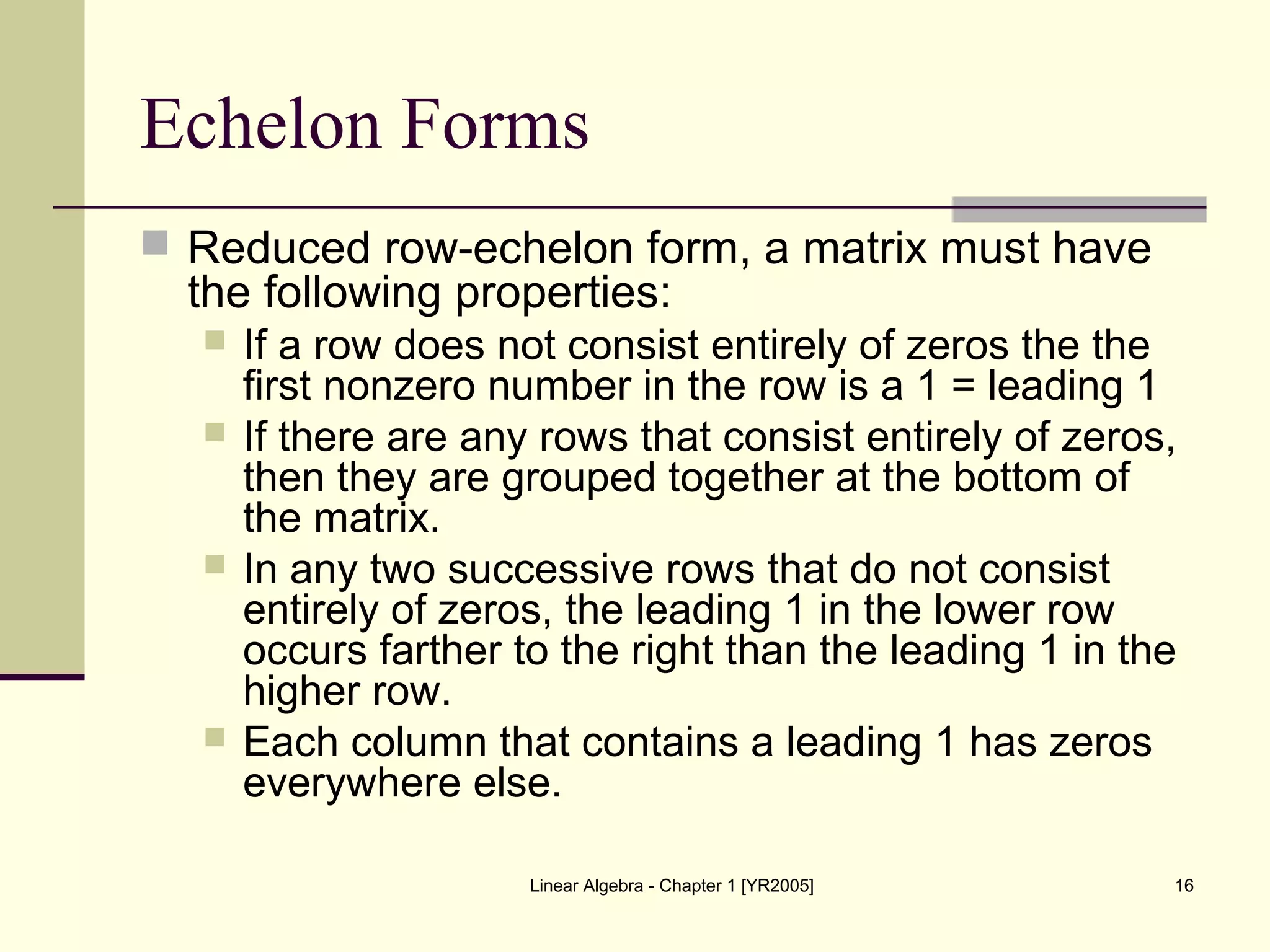 Linear Algebra - Chapter 1 [YR2005] 16
Echelon Forms
 Reduced row-echelon form, a matrix must have
the following properties:
 If a row does not consist entirely of zeros the the
first nonzero number in the row is a 1 = leading 1
 If there are any rows that consist entirely of zeros,
then they are grouped together at the bottom of
the matrix.
 In any two successive rows that do not consist
entirely of zeros, the leading 1 in the lower row
occurs farther to the right than the leading 1 in the
higher row.
 Each column that contains a leading 1 has zeros
everywhere else.
 