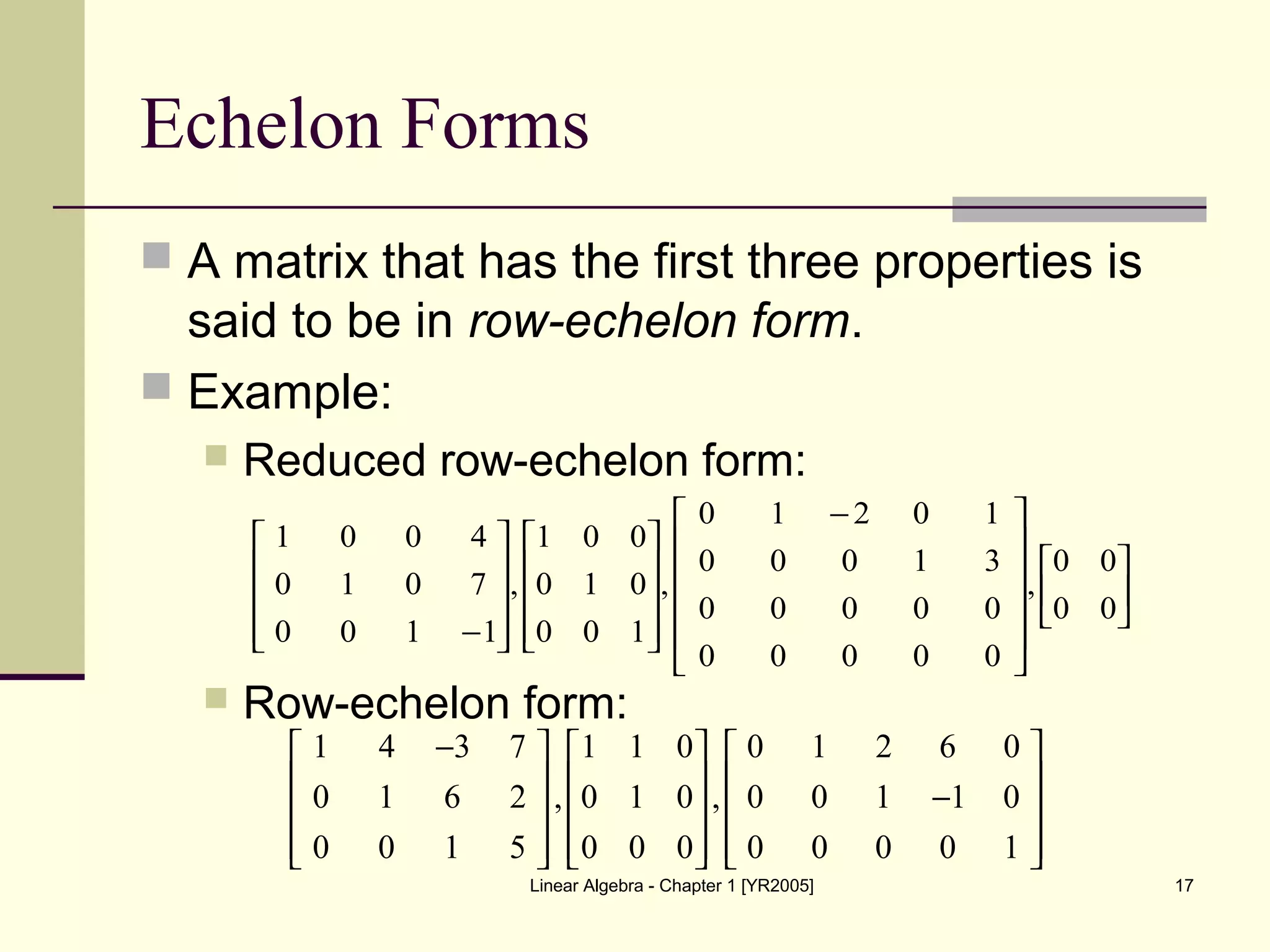 Linear Algebra - Chapter 1 [YR2005] 17
Echelon Forms
 A matrix that has the first three properties is
said to be in row-echelon form.
 Example:
 Reduced row-echelon form:
 Row-echelon form:

















 −




















−
00
00
,
00000
00000
31000
10210
,
100
010
001
,
1100
7010
4001
1 4 3 7 1 1 0 0 1 2 6 0
0 1 6 2 , 0 1 0 , 0 0 1 1 0
0 0 1 5 0 0 0 0 0 0 0 1
−     
     −     
          
 