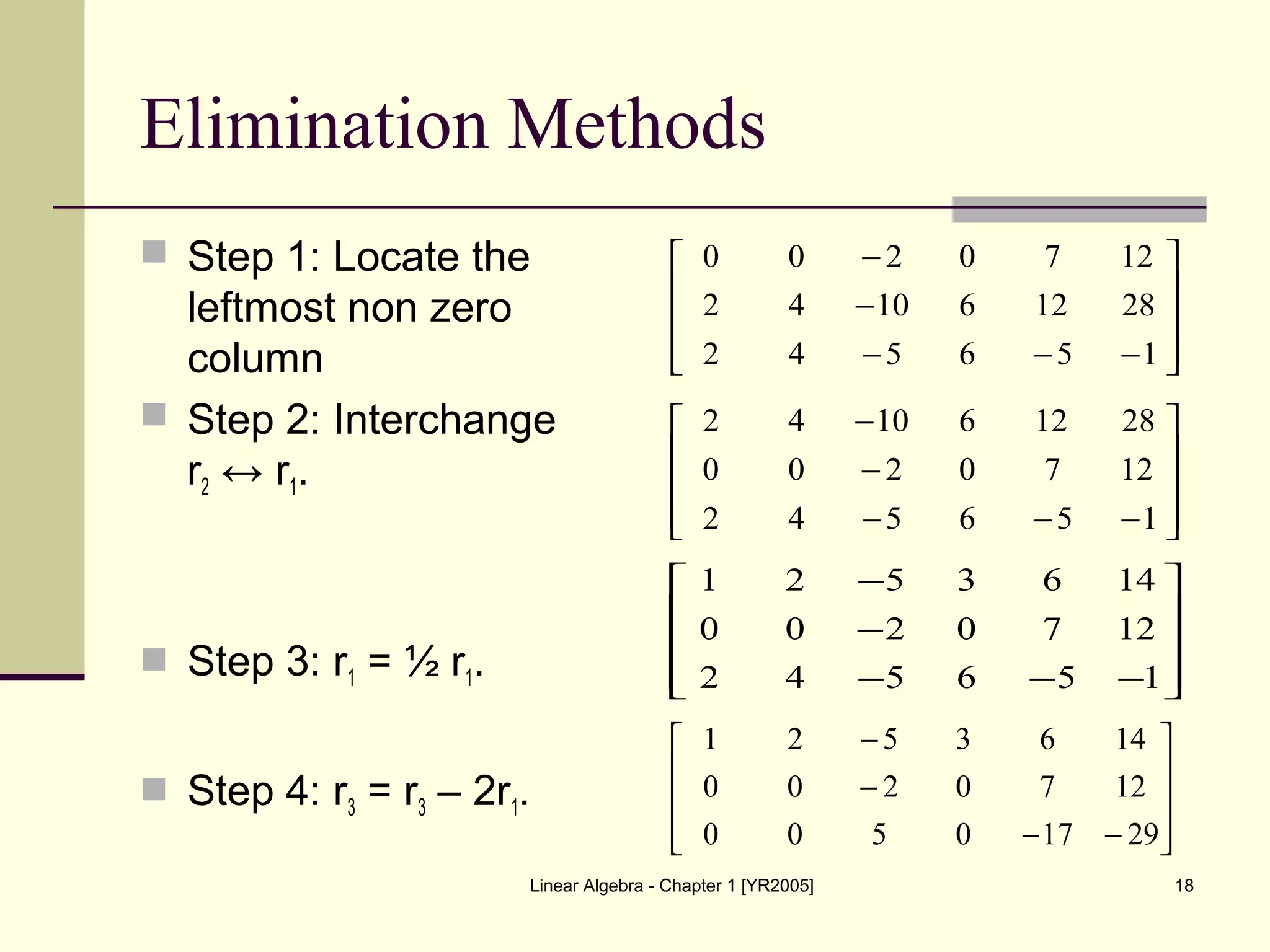 Linear Algebra - Chapter 1 [YR2005] 18
Elimination Methods
 Step 1: Locate the
leftmost non zero
column
 Step 2: Interchange
r2 ↔ r1.
 Step 3: r1 = ½ r1.
 Step 4: r3 = r3 – 2r1.










−−−
−
−
156542
281261042
1270200










−−−
−
−
156542
1270200
281261042










−−−
−
−
156542
1270200
1463521










−−
−
−
29170500
1270200
1463521
 