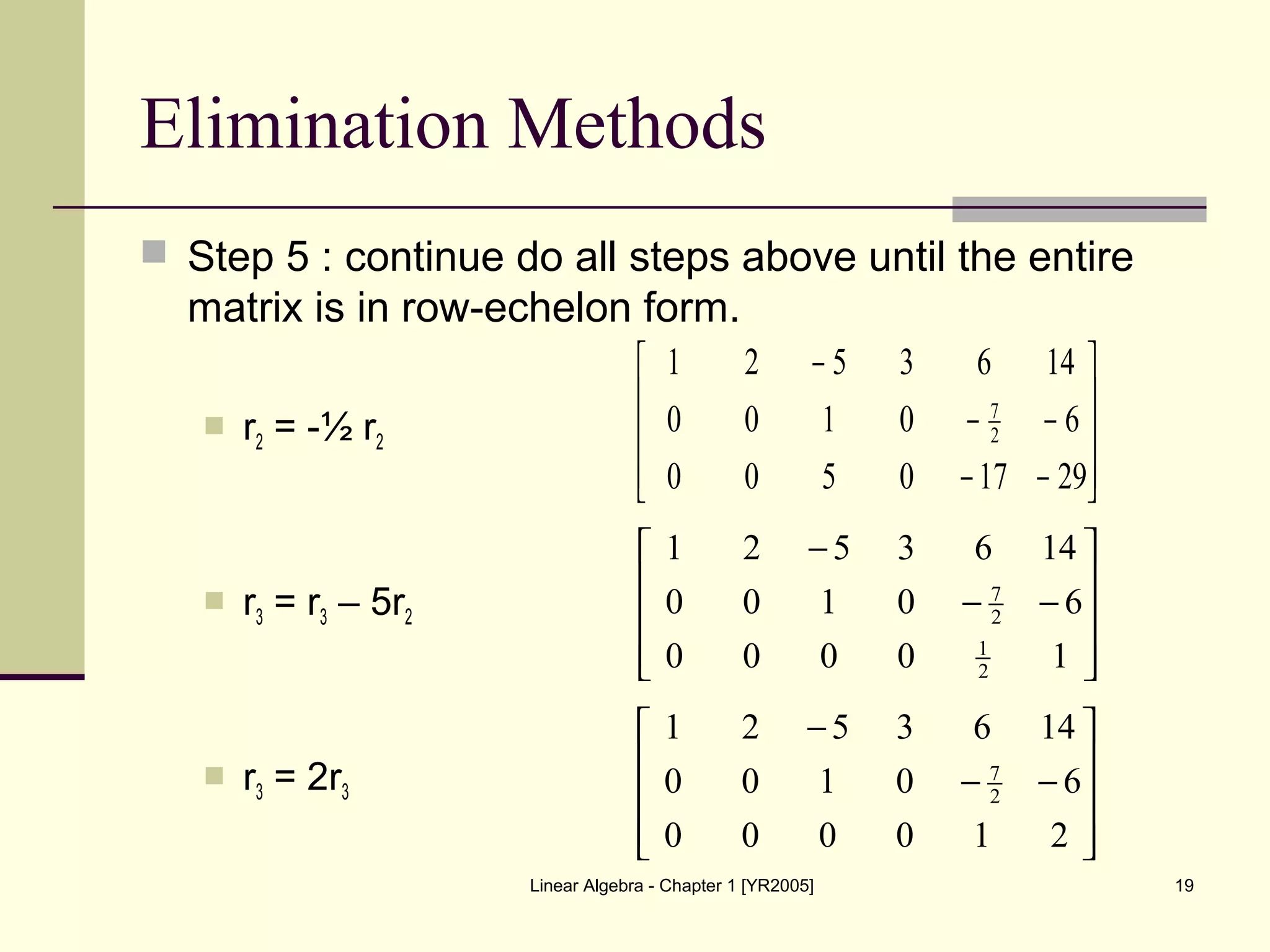 Linear Algebra - Chapter 1 [YR2005] 19
Elimination Methods
 Step 5 : continue do all steps above until the entire
matrix is in row-echelon form.
 r2 = -½ r2
 r3 = r3 – 5r2
 r3 = 2r3










−−
−−
−
29170500
60100
1463521
2
7










−−
−
10000
60100
1463521
2
1
2
7










−−
−
210000
60100
1463521
2
7
 